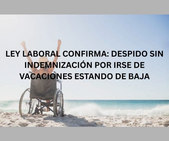 LEY LABORAL CONFIRMA DESPIDO SIN INDEMNIZACIÓN POR IRSE DE VACACIONES ESTANDO DE BAJA LEY LABORAL CONFIRMA: DESPIDO SIN INDEMNIZACIÓN POR IRSE DE VACACIONES ESTANDO DE BAJA